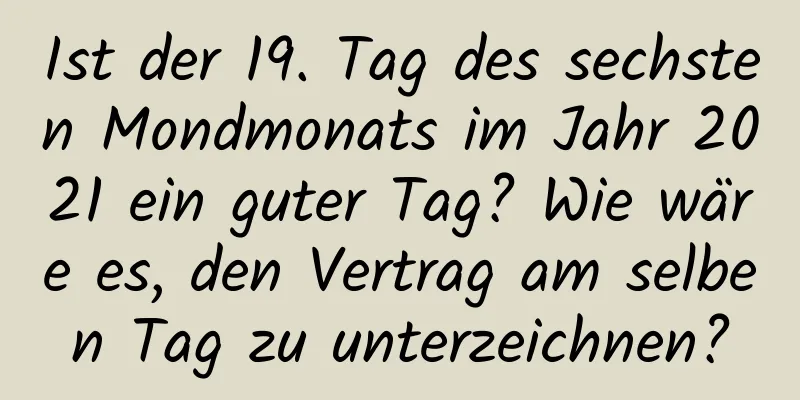 Ist der 19. Tag des sechsten Mondmonats im Jahr 2021 ein guter Tag? Wie wäre es, den Vertrag am selben Tag zu unterzeichnen?