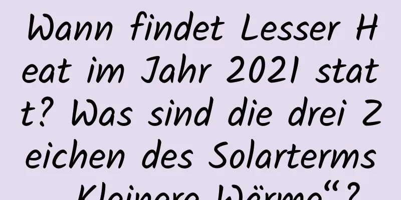 Wann findet Lesser Heat im Jahr 2021 statt? Was sind die drei Zeichen des Solarterms „Kleinere Wärme“?