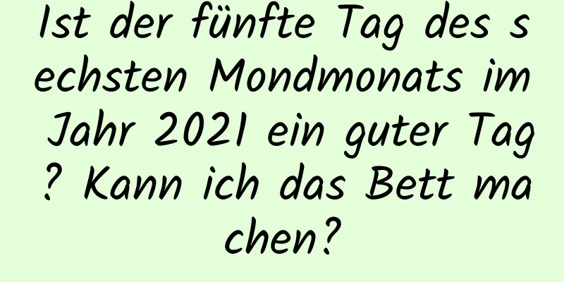 Ist der fünfte Tag des sechsten Mondmonats im Jahr 2021 ein guter Tag? Kann ich das Bett machen?