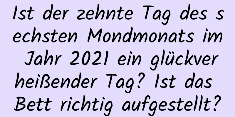 Ist der zehnte Tag des sechsten Mondmonats im Jahr 2021 ein glückverheißender Tag? Ist das Bett richtig aufgestellt?