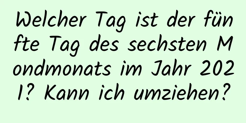 Welcher Tag ist der fünfte Tag des sechsten Mondmonats im Jahr 2021? Kann ich umziehen?