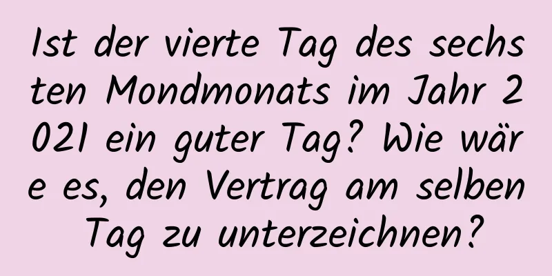 Ist der vierte Tag des sechsten Mondmonats im Jahr 2021 ein guter Tag? Wie wäre es, den Vertrag am selben Tag zu unterzeichnen?