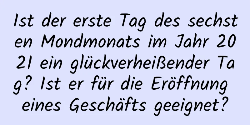 Ist der erste Tag des sechsten Mondmonats im Jahr 2021 ein glückverheißender Tag? Ist er für die Eröffnung eines Geschäfts geeignet?