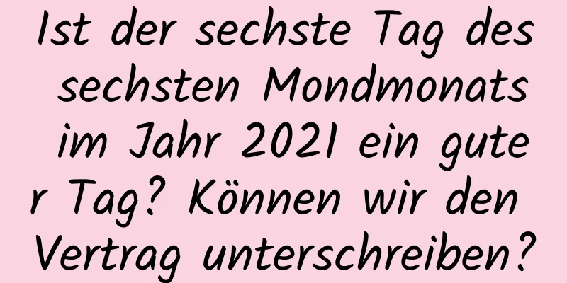 Ist der sechste Tag des sechsten Mondmonats im Jahr 2021 ein guter Tag? Können wir den Vertrag unterschreiben?