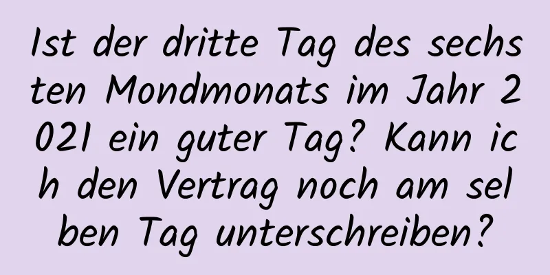 Ist der dritte Tag des sechsten Mondmonats im Jahr 2021 ein guter Tag? Kann ich den Vertrag noch am selben Tag unterschreiben?