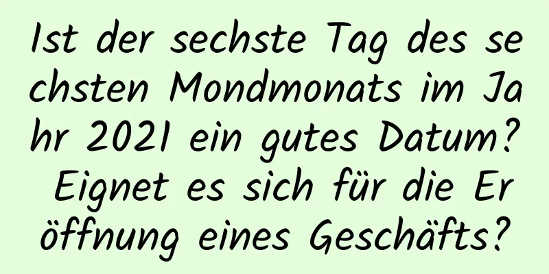 Ist der sechste Tag des sechsten Mondmonats im Jahr 2021 ein gutes Datum? Eignet es sich für die Eröffnung eines Geschäfts?