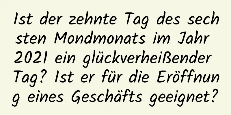 Ist der zehnte Tag des sechsten Mondmonats im Jahr 2021 ein glückverheißender Tag? Ist er für die Eröffnung eines Geschäfts geeignet?