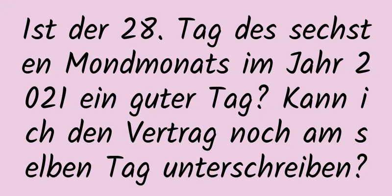 Ist der 28. Tag des sechsten Mondmonats im Jahr 2021 ein guter Tag? Kann ich den Vertrag noch am selben Tag unterschreiben?