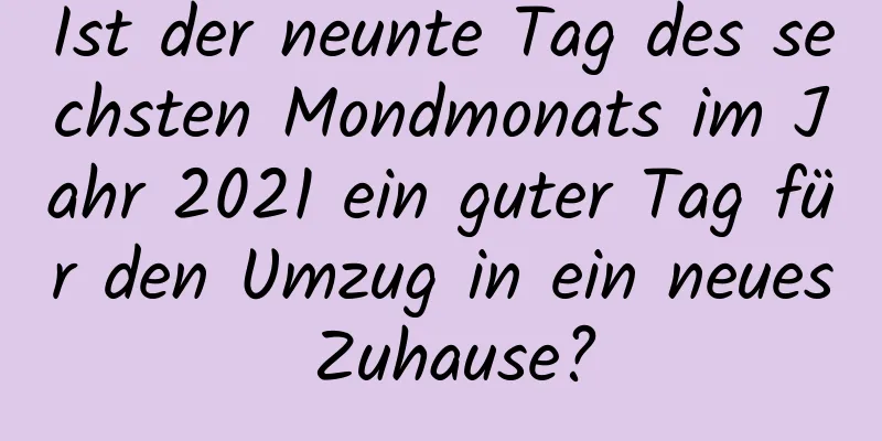 Ist der neunte Tag des sechsten Mondmonats im Jahr 2021 ein guter Tag für den Umzug in ein neues Zuhause?