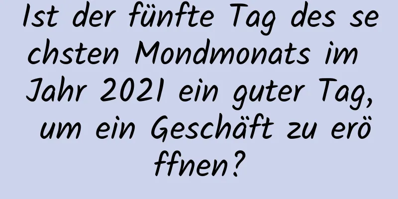 Ist der fünfte Tag des sechsten Mondmonats im Jahr 2021 ein guter Tag, um ein Geschäft zu eröffnen?