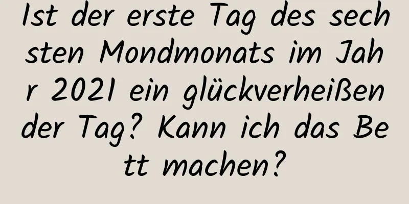 Ist der erste Tag des sechsten Mondmonats im Jahr 2021 ein glückverheißender Tag? Kann ich das Bett machen?