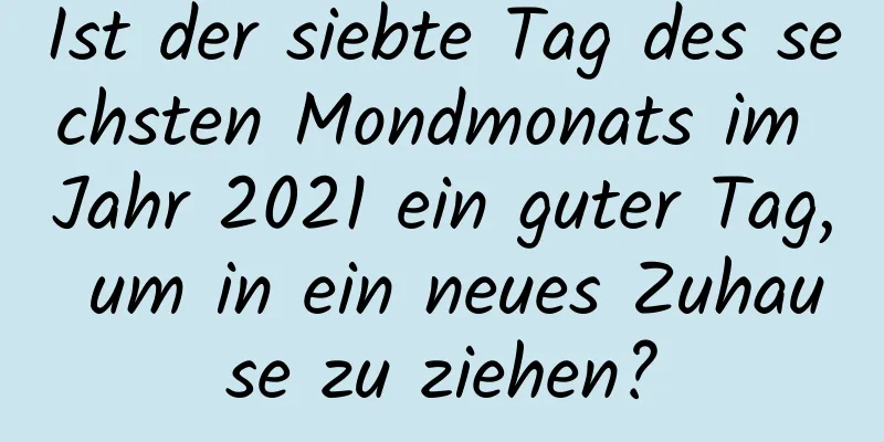 Ist der siebte Tag des sechsten Mondmonats im Jahr 2021 ein guter Tag, um in ein neues Zuhause zu ziehen?