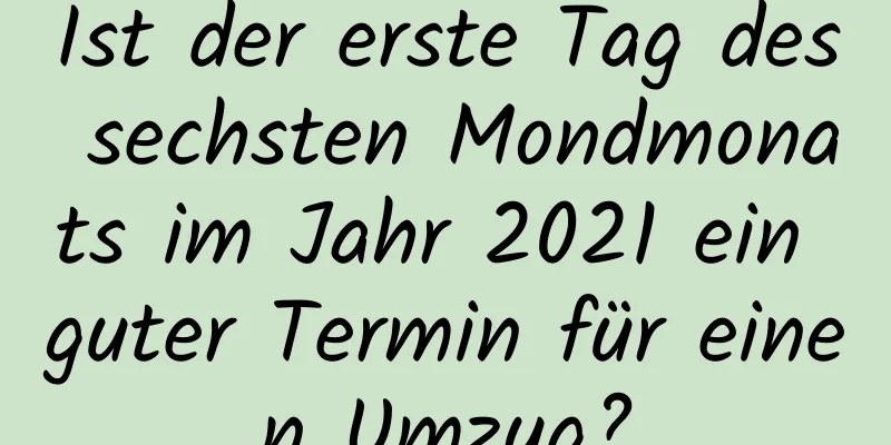 Ist der erste Tag des sechsten Mondmonats im Jahr 2021 ein guter Termin für einen Umzug?