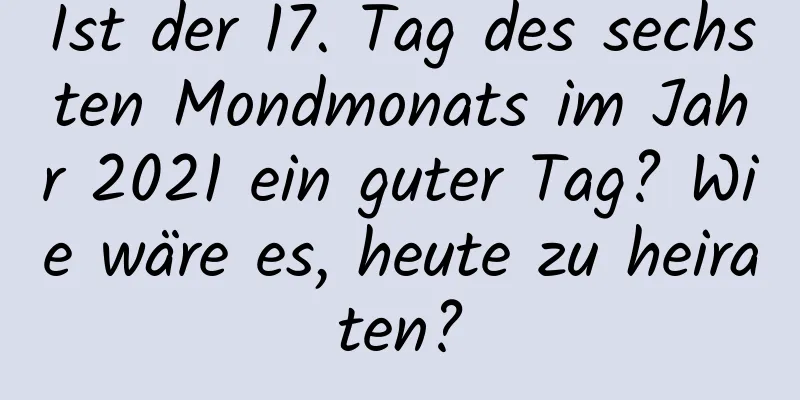 Ist der 17. Tag des sechsten Mondmonats im Jahr 2021 ein guter Tag? Wie wäre es, heute zu heiraten?