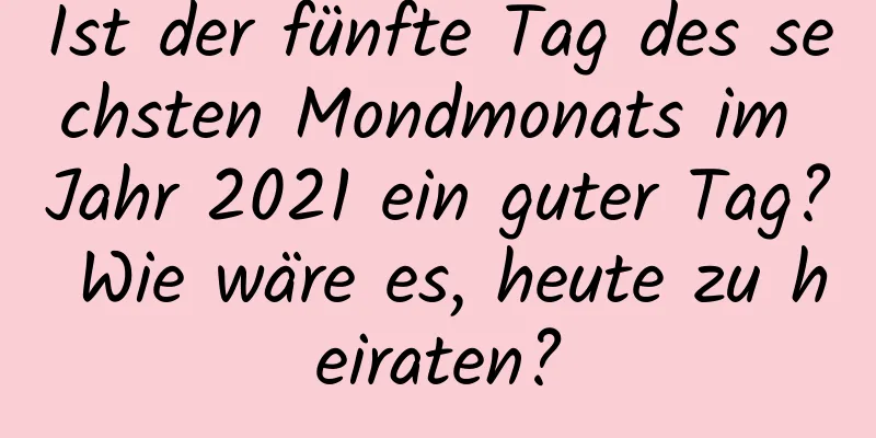 Ist der fünfte Tag des sechsten Mondmonats im Jahr 2021 ein guter Tag? Wie wäre es, heute zu heiraten?