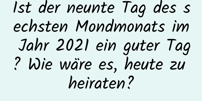 Ist der neunte Tag des sechsten Mondmonats im Jahr 2021 ein guter Tag? Wie wäre es, heute zu heiraten?