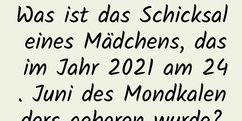 Was ist das Schicksal eines Mädchens, das im Jahr 2021 am 24. Juni des Mondkalenders geboren wurde?