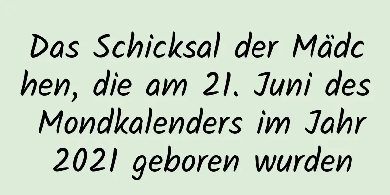 Das Schicksal der Mädchen, die am 21. Juni des Mondkalenders im Jahr 2021 geboren wurden