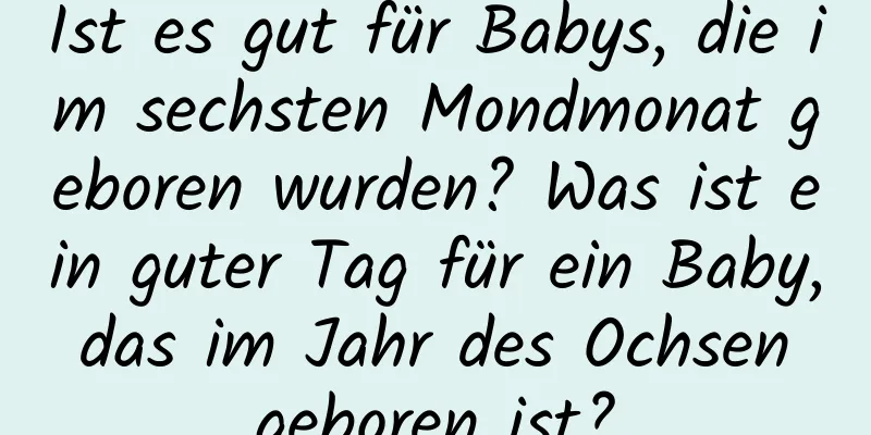 Ist es gut für Babys, die im sechsten Mondmonat geboren wurden? Was ist ein guter Tag für ein Baby, das im Jahr des Ochsen geboren ist?