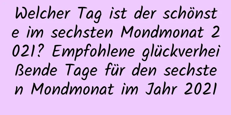 Welcher Tag ist der schönste im sechsten Mondmonat 2021? Empfohlene glückverheißende Tage für den sechsten Mondmonat im Jahr 2021