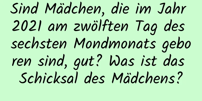 Sind Mädchen, die im Jahr 2021 am zwölften Tag des sechsten Mondmonats geboren sind, gut? Was ist das Schicksal des Mädchens?