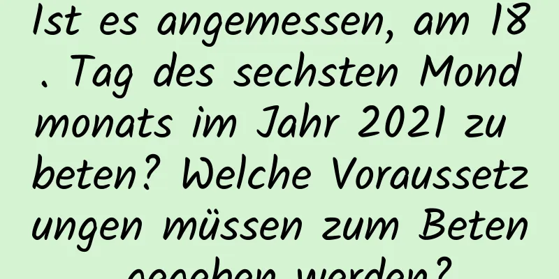 Ist es angemessen, am 18. Tag des sechsten Mondmonats im Jahr 2021 zu beten? Welche Voraussetzungen müssen zum Beten gegeben werden?