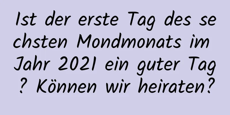 Ist der erste Tag des sechsten Mondmonats im Jahr 2021 ein guter Tag? Können wir heiraten?