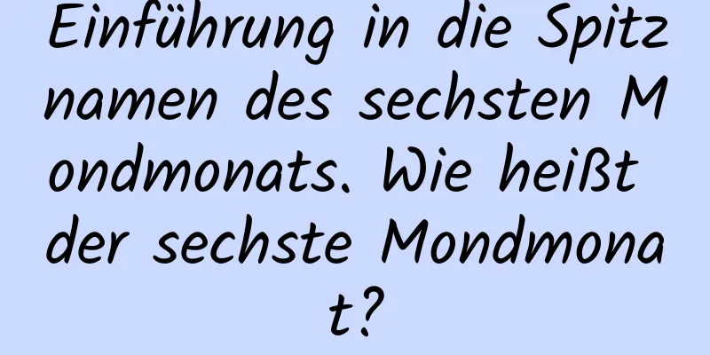 Einführung in die Spitznamen des sechsten Mondmonats. Wie heißt der sechste Mondmonat?