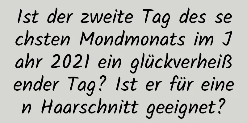 Ist der zweite Tag des sechsten Mondmonats im Jahr 2021 ein glückverheißender Tag? Ist er für einen Haarschnitt geeignet?