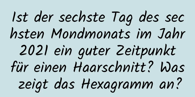 Ist der sechste Tag des sechsten Mondmonats im Jahr 2021 ein guter Zeitpunkt für einen Haarschnitt? Was zeigt das Hexagramm an?