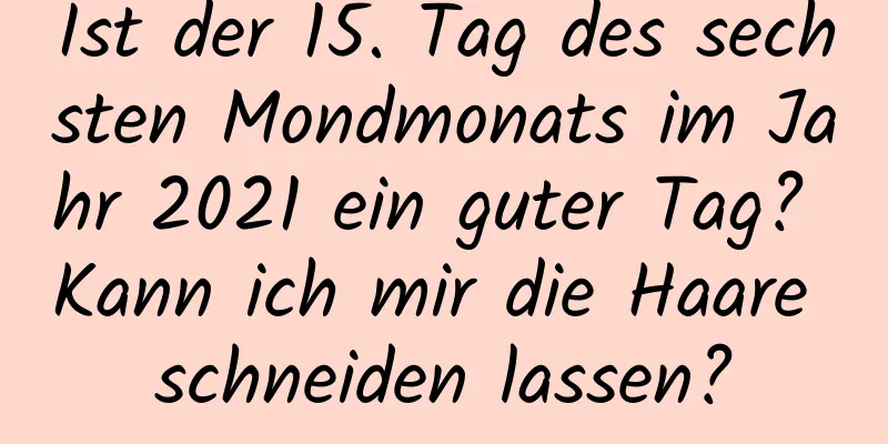 Ist der 15. Tag des sechsten Mondmonats im Jahr 2021 ein guter Tag? Kann ich mir die Haare schneiden lassen?