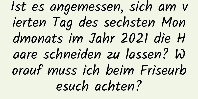 Ist es angemessen, sich am vierten Tag des sechsten Mondmonats im Jahr 2021 die Haare schneiden zu lassen? Worauf muss ich beim Friseurbesuch achten?