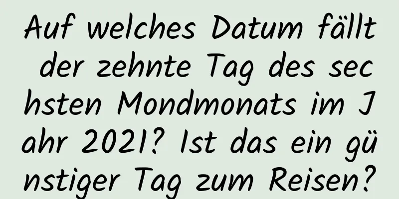 Auf welches Datum fällt der zehnte Tag des sechsten Mondmonats im Jahr 2021? Ist das ein günstiger Tag zum Reisen?