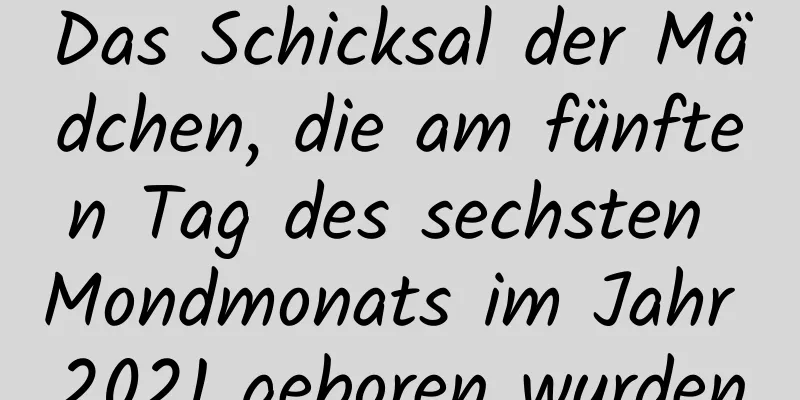 Das Schicksal der Mädchen, die am fünften Tag des sechsten Mondmonats im Jahr 2021 geboren wurden