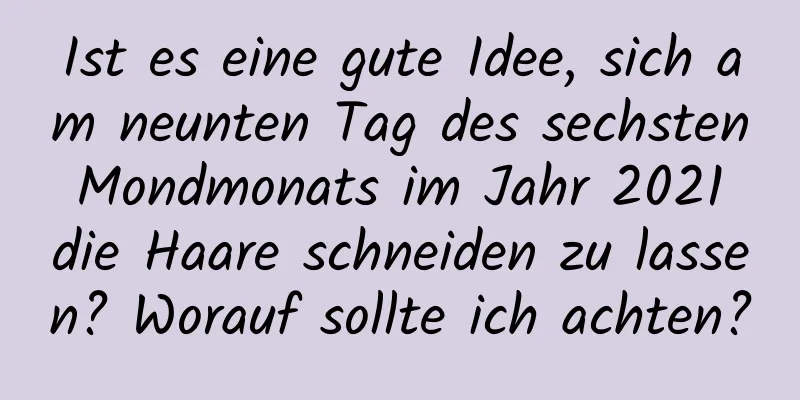 Ist es eine gute Idee, sich am neunten Tag des sechsten Mondmonats im Jahr 2021 die Haare schneiden zu lassen? Worauf sollte ich achten?