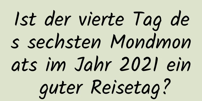 Ist der vierte Tag des sechsten Mondmonats im Jahr 2021 ein guter Reisetag?