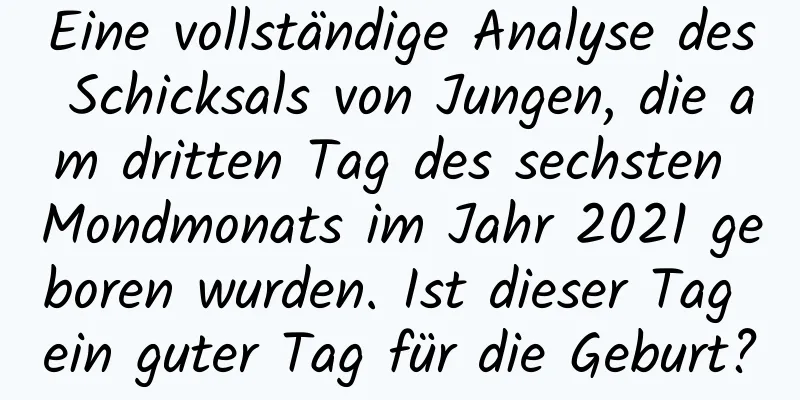 Eine vollständige Analyse des Schicksals von Jungen, die am dritten Tag des sechsten Mondmonats im Jahr 2021 geboren wurden. Ist dieser Tag ein guter Tag für die Geburt?