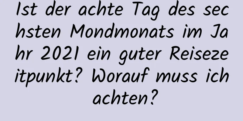 Ist der achte Tag des sechsten Mondmonats im Jahr 2021 ein guter Reisezeitpunkt? Worauf muss ich achten?