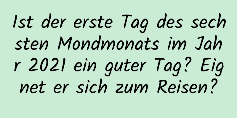 Ist der erste Tag des sechsten Mondmonats im Jahr 2021 ein guter Tag? Eignet er sich zum Reisen?