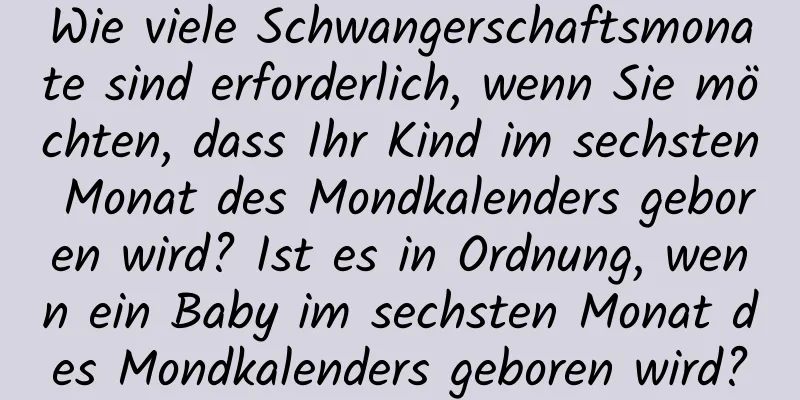 Wie viele Schwangerschaftsmonate sind erforderlich, wenn Sie möchten, dass Ihr Kind im sechsten Monat des Mondkalenders geboren wird? Ist es in Ordnung, wenn ein Baby im sechsten Monat des Mondkalenders geboren wird?