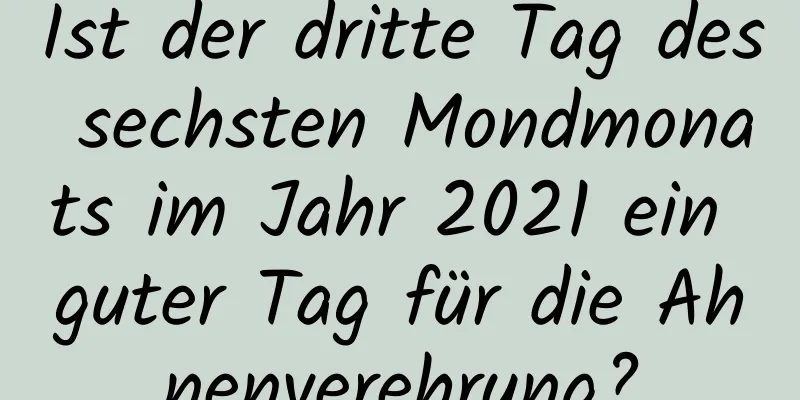 Ist der dritte Tag des sechsten Mondmonats im Jahr 2021 ein guter Tag für die Ahnenverehrung?