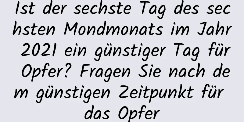 Ist der sechste Tag des sechsten Mondmonats im Jahr 2021 ein günstiger Tag für Opfer? Fragen Sie nach dem günstigen Zeitpunkt für das Opfer