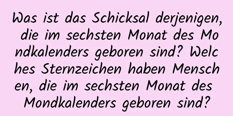 Was ist das Schicksal derjenigen, die im sechsten Monat des Mondkalenders geboren sind? Welches Sternzeichen haben Menschen, die im sechsten Monat des Mondkalenders geboren sind?