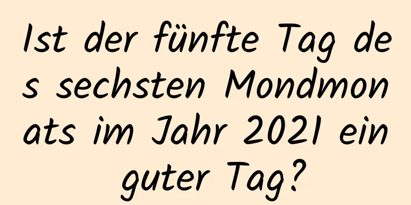 Ist der fünfte Tag des sechsten Mondmonats im Jahr 2021 ein guter Tag?