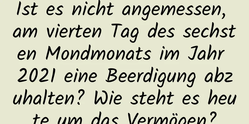 Ist es nicht angemessen, am vierten Tag des sechsten Mondmonats im Jahr 2021 eine Beerdigung abzuhalten? Wie steht es heute um das Vermögen?