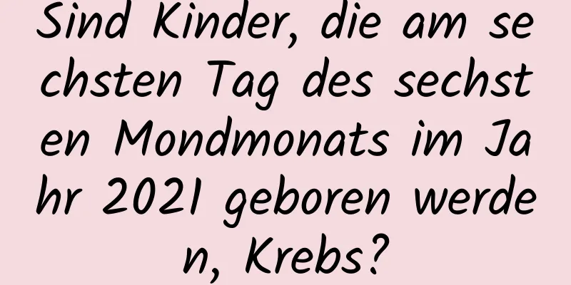 Sind Kinder, die am sechsten Tag des sechsten Mondmonats im Jahr 2021 geboren werden, Krebs?