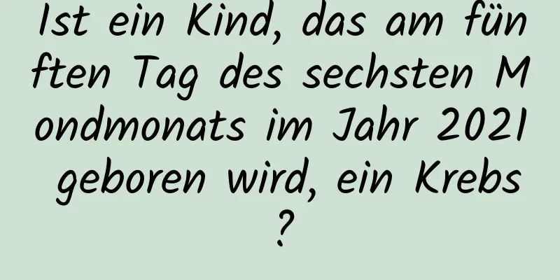 Ist ein Kind, das am fünften Tag des sechsten Mondmonats im Jahr 2021 geboren wird, ein Krebs?