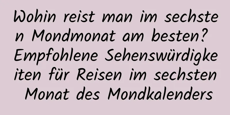 Wohin reist man im sechsten Mondmonat am besten? Empfohlene Sehenswürdigkeiten für Reisen im sechsten Monat des Mondkalenders