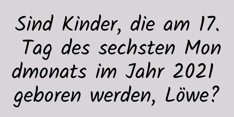 Sind Kinder, die am 17. Tag des sechsten Mondmonats im Jahr 2021 geboren werden, Löwe?