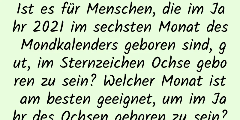 Ist es für Menschen, die im Jahr 2021 im sechsten Monat des Mondkalenders geboren sind, gut, im Sternzeichen Ochse geboren zu sein? Welcher Monat ist am besten geeignet, um im Jahr des Ochsen geboren zu sein?